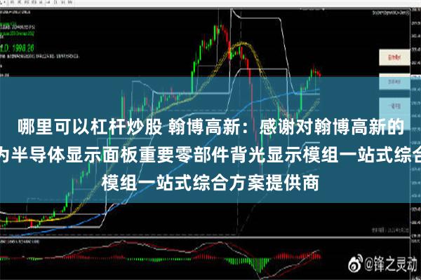 哪里可以杠杆炒股 翰博高新：感谢对翰博高新的关注！公司为半导体显示面板重要零部件背光显示模组一站式综合方案提供商