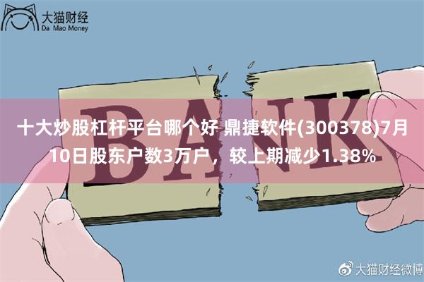 十大炒股杠杆平台哪个好 鼎捷软件(300378)7月10日股东户数3万户，较上期减少1.38%