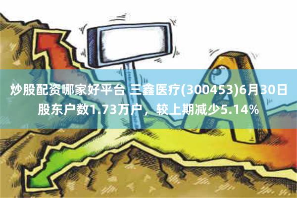 炒股配资哪家好平台 三鑫医疗(300453)6月30日股东户数1.73万户，较上期减少5.14%