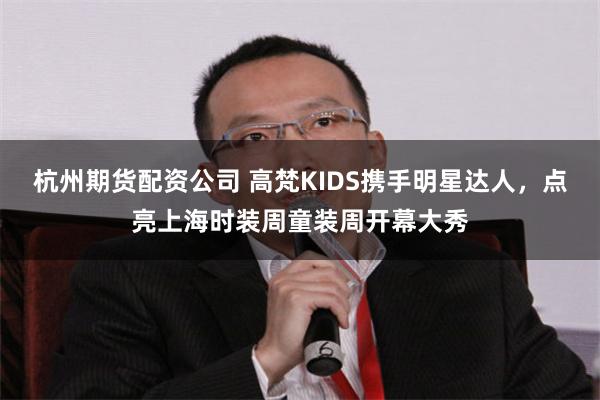 杭州期货配资公司 高梵KIDS携手明星达人，点亮上海时装周童装周开幕大秀