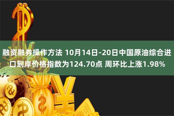 融资融券操作方法 10月14日-20日中国原油综合进口到岸价格指数为124.70点 周环比上涨1.98%