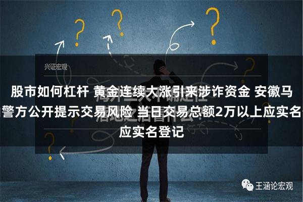 股市如何杠杆 黄金连续大涨引来涉诈资金 安徽马鞍山警方公开提示交易风险 当日交易总额2万以上应实名登记