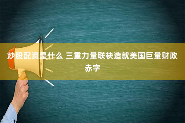 炒股配资是什么 三重力量联袂造就美国巨量财政赤字