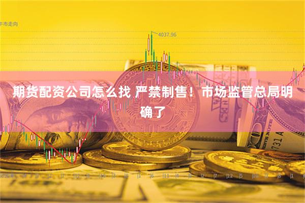 期货配资公司怎么找 严禁制售！市场监管总局明确了