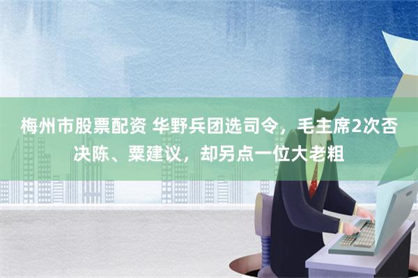 梅州市股票配资 华野兵团选司令，毛主席2次否决陈、粟建议，却另点一位大老粗