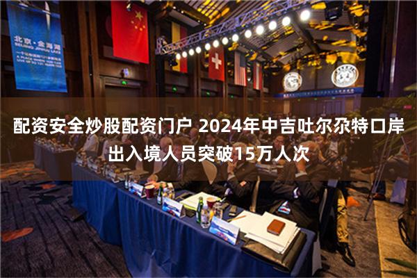 配资安全炒股配资门户 2024年中吉吐尔尕特口岸出入境人员突破15万人次