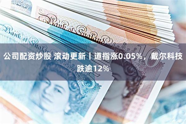 公司配资炒股 滚动更新丨道指涨0.05%，戴尔科技跌逾12%