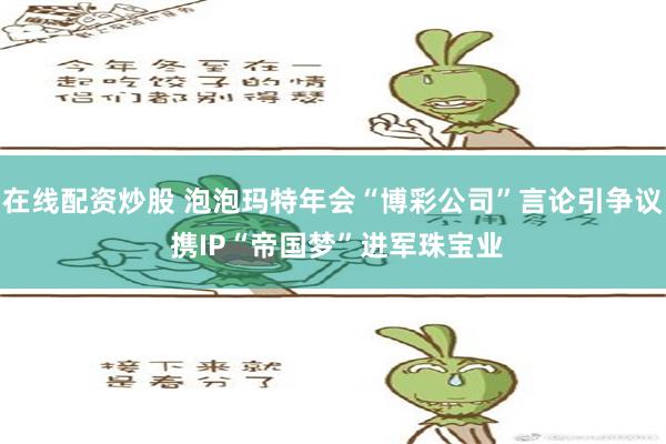 在线配资炒股 泡泡玛特年会“博彩公司”言论引争议 携IP“帝国梦”进军珠宝业