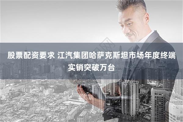 股票配资要求 江汽集团哈萨克斯坦市场年度终端实销突破万台